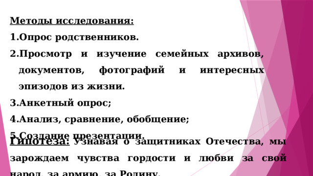 Методы исследования: Опрос родственников. Просмотр и изучение семейных архивов, документов, фотографий и интересных эпизодов из жизни. Анкетный опрос; Анализ, сравнение, обобщение; Создание презентации. Гипотеза:   Узнавая о защитниках Отечества, мы зарождаем чувства гордости и любви за свой народ, за армию, за Родину. 