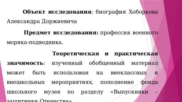  Объект исследования : биография  Хоборкова Александра Доржиевича  Предмет исследования:  профессия военного моряка-подводника.  Теоретическая и практическая значимость : изученный обобщенный материал может быть использован на внеклассных и внешкольных мероприятиях, пополнение фонда школьного музея по разделу «Выпускники –защитники Отечества». 