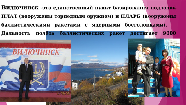 Вилючинск -это единственный пункт базирования подлодок ПЛАТ (вооружены торпедным оружием) и ПЛАРБ (вооружены баллистическими ракетами с ядерными боеголовками). Дальность полёта баллистических ракет достигает 9000 километров. 