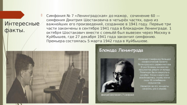 Симфония № 7 «Ленинградская» до мажор, сочинение 60 — симфония Дмитрия Шостаковича в четырёх частях, одно из важнейших его произведений, созданное в 1941 году. Первые три части закончены в сентябре 1941 года в блокадном Ленинграде. 1 октября Шостакович вместе с семьёй был вывезен через Москву в Куйбышев, где 27 декабря 1941 года закончил симфонию. Премьера состоялась 5 марта 1942 года в Куйбышеве. Интересные факты. 