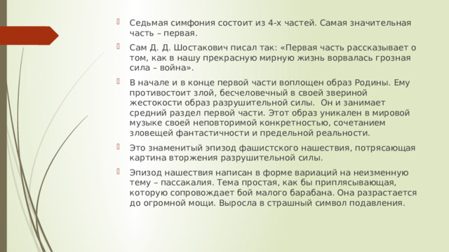 Седьмая симфония состоит из 4-х частей. Самая значительная часть – первая. Сам Д. Д. Шостакович писал так: «Первая часть рассказывает о том, как в нашу прекрасную мирную жизнь ворвалась грозная сила – война». В начале и в конце первой части воплощен образ Родины. Ему противостоит злой, бесчеловечный в своей звериной жестокости образ разрушительной силы. Он и занимает средний раздел первой части. Этот образ уникален в мировой музыке своей неповторимой конкретностью, сочетанием зловещей фантастичности и предельной реальности. Это знаменитый эпизод фашистского нашествия, потрясающая картина вторжения разрушительной силы. Эпизод нашествия написан в форме вариаций на неизменную тему – пассакалия. Тема простая, как бы приплясывающая, которую сопровождает бой малого барабана. Она разрастается до огромной мощи. Выросла в страшный символ подавления.         