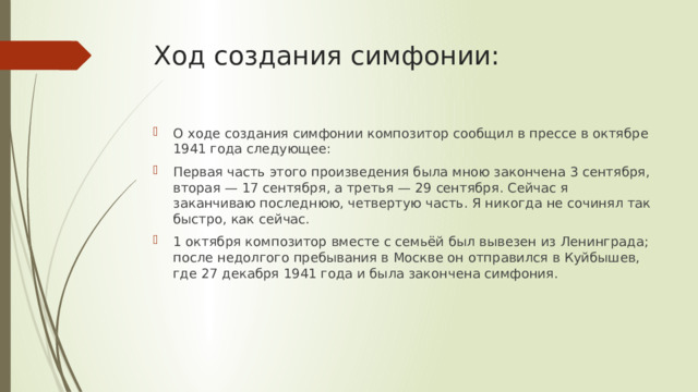 Ход создания симфонии: О ходе создания симфонии композитор сообщил в прессе в октябре 1941 года следующее: Первая часть этого произведения была мною закончена 3 сентября, вторая — 17 сентября, а третья — 29 сентября. Сейчас я заканчиваю последнюю, четвертую часть. Я никогда не сочинял так быстро, как сейчас. 1 октября композитор вместе с семьёй был вывезен из Ленинграда; после недолгого пребывания в Москве он отправился в Куйбышев, где 27 декабря 1941 года и была закончена симфония. 