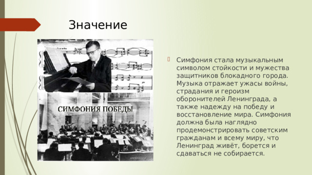 Значение   Симфония стала музыкальным символом стойкости и мужества защитников блокадного города. Музыка отражает ужасы войны, страдания и героизм оборонителей Ленинграда, а также надежду на победу и восстановление мира. Симфония должна была наглядно продемонстрировать советским гражданам и всему миру, что Ленинград живёт, борется и сдаваться не собирается. 