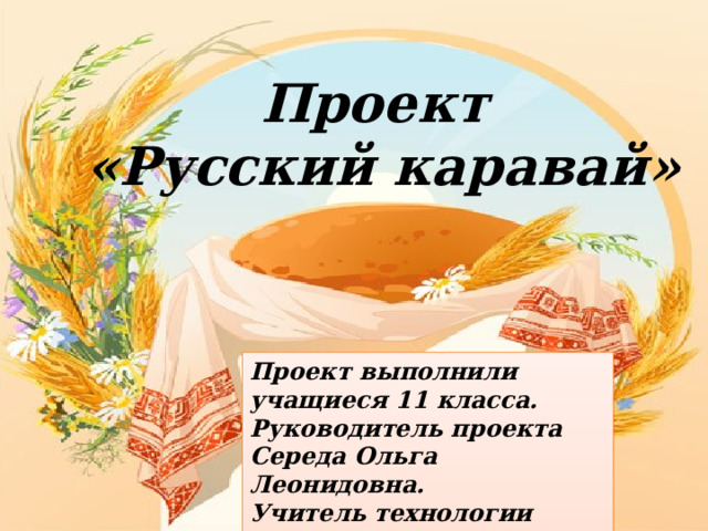 Проект «Русский каравай» Проект выполнили учащиеся 11 класса.  Руководитель проекта Середа Ольга Леонидовна.  Учитель технологии КГОБУ Находкинская КШИ 