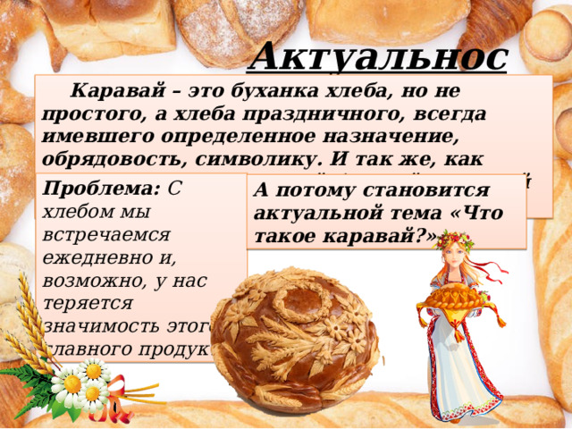 Актуальность:  Каравай – это буханка хлеба, но не простого, а хлеба праздничного, всегда имевшего определенное назначение, обрядовость, символику. И так же, как обычный хлеб, - со своей богатой историей и традициями. Проблема: С хлебом мы встречаемся ежедневно и, возможно, у нас теряется значимость этого главного продукта. А потому становится актуальной тема «Что такое каравай?». 
