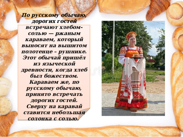 По русскому обычаю, дорогих гостей встречают хлебом-солью — ржаным караваем, который выносят на вышитом полотенце – рушнике. Этот обычай пришёл из языческой древности, когда хлеб был божеством. Караваем же, по русскому обычаю, принято встречать дорогих гостей. Сверху на каравай ставится небольшая солонка с солью.  