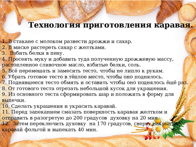     Технология приготовления каравая.   1. В стакане с молоком развести дрожжи и сахар. 2. В миске растереть сахар с желтками. 3. Взбить белки в пену. 4. Просеять муку и добавить туда полученную дрожжевую массу, растопленное сливочное масло, взбитые белки, соль.  5. Всё перемешать и замесить тесто, чтобы не липло к рукам. 6. Убрать готовое тесто в тёплое место, чтобы оно поднялось. 7. Поднявшееся тесто обмять и оставить чтобы оно поднялось ёщё раз. 8. От готового теста отрезать небольшой кусок для украшения. 9. Из основного теста сформировать шар и положить в форму для выпечки. 10. Сделать украшения и украсить каравай. 11. Перед запеканием смазать поверхность каравая желтком и отправить в разогретую до 200 градусов духовку на 20 мин. 12. Затем переключить духовку на 170 градусов, сверху накрыть каравай фольгой и выпекать 40 мин. 