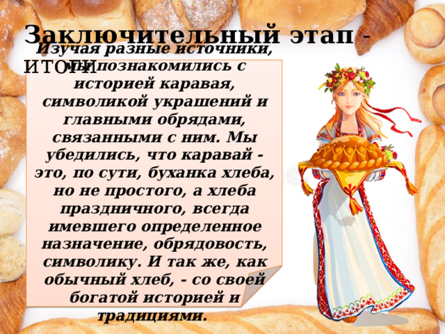 Заключительный этап - итоги    Изучая разные источники, мы познакомились с историей каравая, символикой украшений и главными обрядами, связанными с ним. Мы убедились, что каравай - это, по сути, буханка хлеба, но не простого, а хлеба праздничного, всегда имевшего определенное назначение, обрядовость, символику. И так же, как обычный хлеб, - со своей богатой историей и традициями. 