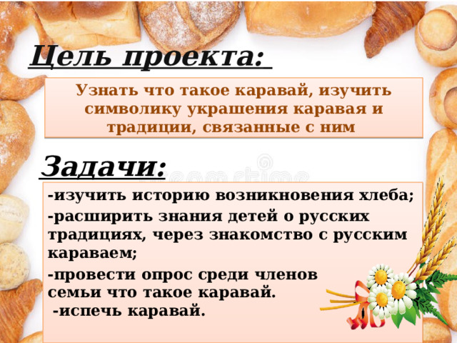 Цель проекта:  Узнать что такое каравай, изучить символику украшения каравая и традиции, связанные с ним Задачи: -изучить историю возникновения хлеба; -расширить знания детей о русских традициях, через знакомство с русским караваем; -провести опрос среди членов  семьи что такое каравай.  -испечь каравай. 