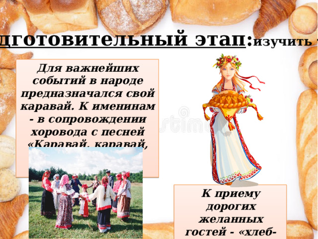 К приему дорогих желанных гостей - «хлеб-соль» Подготовительный этап : изучить тему Для важнейших событий в народе предназначался свой каравай. К именинам - в сопровождении хоровода с песней «Каравай, каравай, кого любишь - выбирай» 