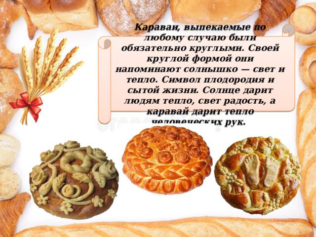 Караваи, выпекаемые по любому случаю были обязательно круглыми. Своей круглой формой они напоминают солнышко — свет и тепло. Символ плодородия и сытой жизни. Солнце дарит людям тепло, свет радость, а каравай дарит тепло человеческих рук. 