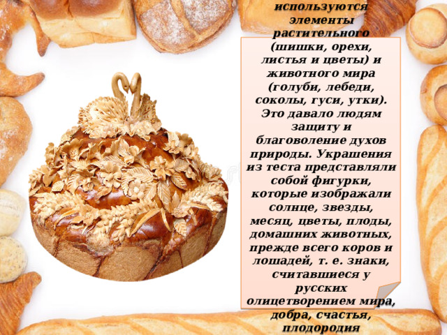 В украшении каравая используются элементы растительного (шишки, орехи, листья и цветы) и животного мира (голуби, лебеди, соколы, гуси, утки). Это давало людям защиту и благоволение духов природы. Украшения из теста представляли собой фигурки, которые изображали солнце, звезды, месяц, цветы, плоды, домашних животных, прежде всего коров и лошадей, т. е. знаки, считавшиеся у русских олицетворением мира, добра, счастья, плодородия 
