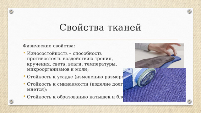 Свойства тканей Физические свойства: Износостойкость – способность противостоять воздействию трения, кручения, света, влаги, температуры, микроорганизмов и моли; Стойкость к усадке (изменению размеров); Стойкость к сминаемости (изделие долго не мнется); Стойкость к образованию катышек и блеска. Характеризуют способность долго не изнашиваться, сохранять прежний вид.  