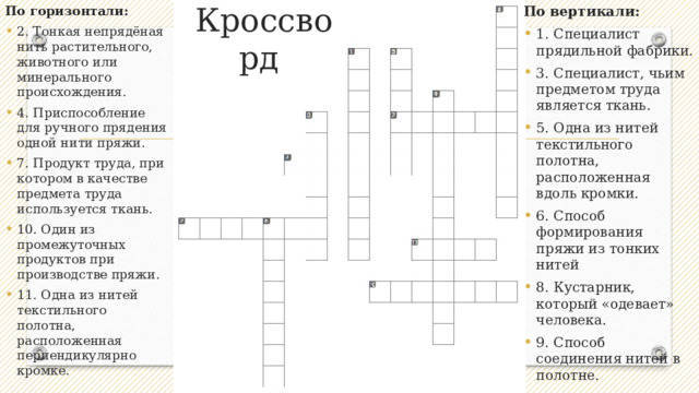 По вертикали: По горизонтали: Кроссворд 1. Специалист прядильной фабрики. 3. Специалист, чьим предметом труда является ткань. 5. Одна из нитей текстильного полотна, расположенная вдоль кромки. 6. Способ формирования пряжи из тонких нитей 8. Кустарник, который «одевает» человека. 9. Способ соединения нитей в полотне. 2. Тонкая непрядёная нить растительного, животного или минерального происхождения. 4. Приспособление для ручного прядения одной нити пряжи. 7. Продукт труда, при котором в качестве предмета труда используется ткань. 10. Один из промежуточных продуктов при производстве пряжи. 11. Одна из нитей текстильного полотна, расположенная перпендикулярно кромке. 