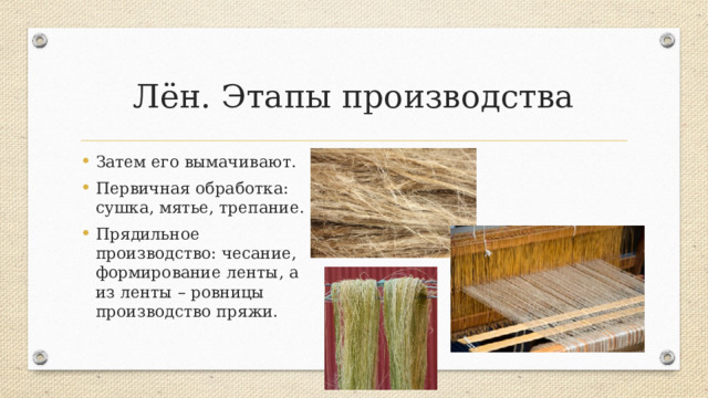 Лён. Этапы производства Затем его вымачивают. Первичная обработка: сушка, мятье, трепание. Прядильное производство: чесание, формирование ленты, а из ленты – ровницы производство пряжи. Из льняной пряжи вырабатывают бельевые полотна, простыни, полотенца, столовое белье, летние костюмные ткани, брезенты, парусины, пожарные рукава, шнуры, обувные нитки.  