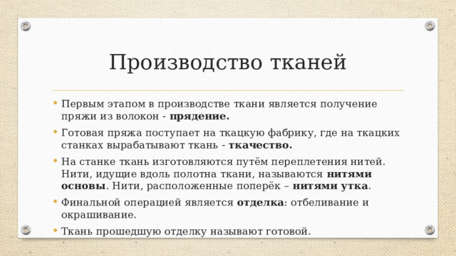 Производство тканей Первым этапом в производстве ткани является получение пряжи из волокон - прядение. Готовая пряжа поступает на ткацкую фабрику, где на ткацких станках вырабатывают ткань - ткачество. На станке ткань изготовляются путём переплетения нитей. Нити, идущие вдоль полотна ткани, называются нитями основы . Нити, расположенные поперёк – нитями утка . Финальной операцией является отделка : отбеливание и окрашивание. Ткань прошедшую отделку называют готовой. Нить основы гладкая, тонкая, равномерная по толщине, сильно скручена и натянута, как струна, плотная, жёсткая и прочная. Не поддаётся растяжению. Нить утка пушистая, толстая, неравномерная по толщине, гибкая и мягкая. Нити утка поддаются растяжению. Умение определять направление нитей основы и утка имеет важное значение при раскрое ткани и шитье. Неправильное расположение детали относительно нити основы может привести к деформации готового изделия.  