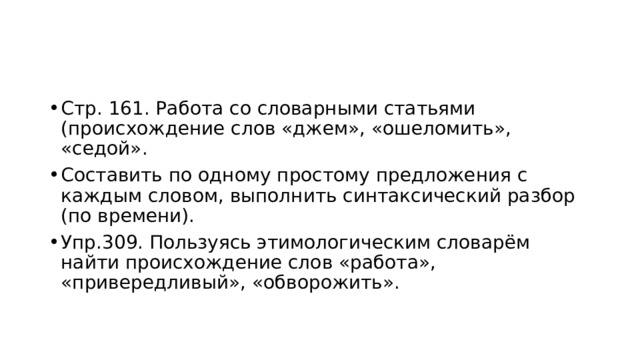 Стр. 161. Работа со словарными статьями (происхождение слов «джем», «ошеломить», «седой». Составить по одному простому предложения с каждым словом, выполнить синтаксический разбор (по времени). Упр.309. Пользуясь этимологическим словарём найти происхождение слов «работа», «привередливый», «обворожить». 