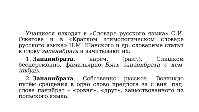 Учащиеся находят в «Словаре русского языка» С.И. Ожегова и в «Кратком этимологическом словаре русского языка» Н.М. Шанского и др. словарные статьи к слову  запанибрата  и зачитывают их. 1.  Запанибрата , нареч. (разг.). Слишком бесцеремонно, фамильярно.  Быть запанибрата с кем-нибудь . 2.  Запанибрата . Собственно русское. Возникло путём сращения в одно слово предлога за с вин. пад. слова панибрат – «ровня», «друг», заимствованного из польского языка. 