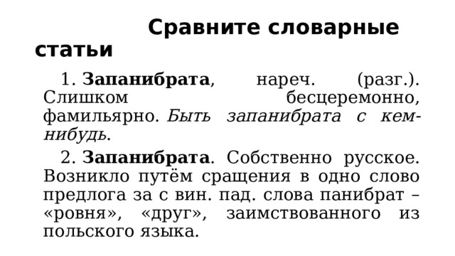  Сравните словарные статьи 1.  Запанибрата , нареч. (разг.). Слишком бесцеремонно, фамильярно.  Быть запанибрата с кем-нибудь . 2.  Запанибрата . Собственно русское. Возникло путём сращения в одно слово предлога за с вин. пад. слова панибрат – «ровня», «друг», заимствованного из польского языка. 