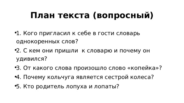 План текста (вопросный) 1. Кого пригласил к себе в гости словарь однокоренных слов? 2. С кем они пришли к словарю и почему он удивился? 3. От какого слова произошло слово «копейка»? 4. Почему кольчуга является сестрой колеса? 5. Кто родитель лопуха и лопаты? 