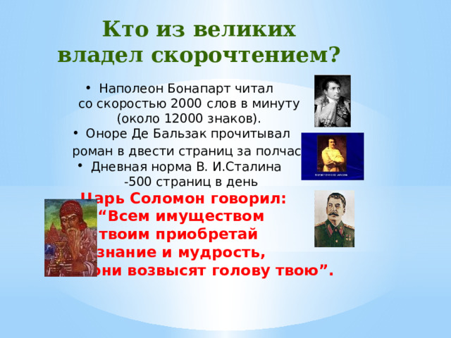 Кто из великих владел скорочтением? Наполеон Бонапарт читал  со скоростью 2000 слов в минуту  (около 12000 знаков). Оноре Де Бальзак прочитывал  роман в двести страниц за полчаса . Дневная норма В. И.Сталина  -500 страниц в день   Царь Соломон говорил: “ Всем имуществом твоим приобретай знание и мудрость,  и они возвысят голову твою”.  