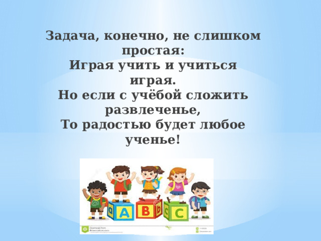 Задача, конечно, не слишком простая:  Играя учить и учиться играя.  Но если с учёбой сложить развлеченье,  То радостью будет любое ученье! 