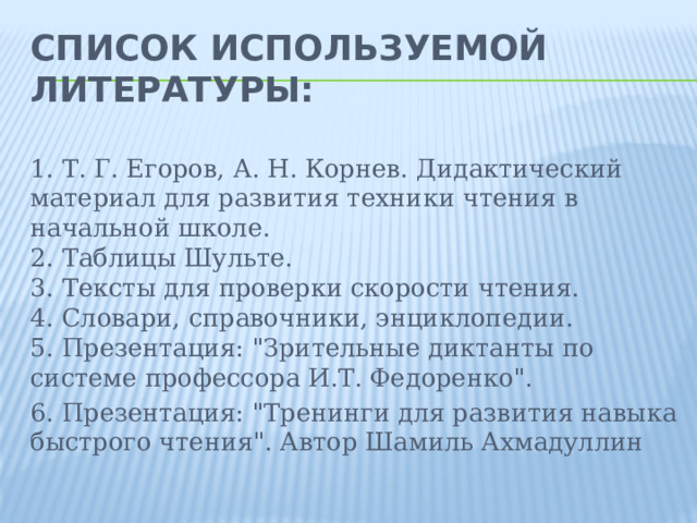 Список используемой литературы:    1. Т. Г. Егоров, А. Н. Корнев. Дидактический материал для развития техники чтения в начальной школе.  2. Таблицы Шульте.  3. Тексты для проверки скорости чтения.  4. Словари, справочники, энциклопедии.  5. Презентация: 