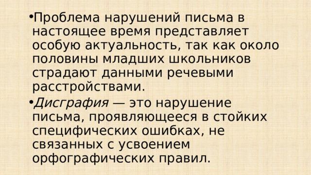 Проблема нарушений письма в настоящее время представляет особую актуальность, так как около половины младших школьников страдают данными речевыми расстройствами. Дисграфия  — это нарушение письма, проявляющееся в стойких специфических ошибках, не связанных с усвоением орфографических правил. 