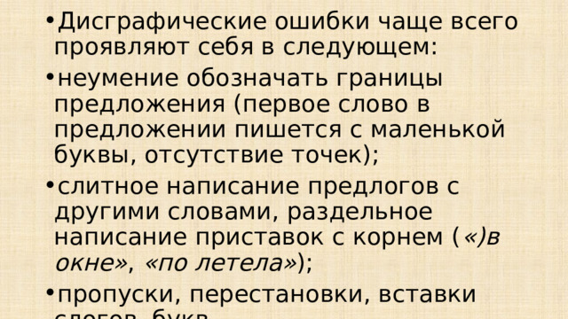 Дисграфические ошибки чаще всего проявляют себя в следующем: неумение обозначать границы предложения (первое слово в предложении пишется с маленькой буквы, отсутствие точек); слитное написание предлогов с другими словами, раздельное написание приставок с корнем ( «)в окне» ,  «по летела» ); пропуски, перестановки, вставки слогов, букв ( «дикант» ,  «воворобьи» ,  «тасакали» ,  «мотолок» ); 