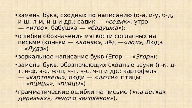 замены букв, сходных по написанию (о-а, и-у, б-д, и-ш, л-м, и-ц и др.: садик —  «содик» , утро —  «итро» , бабушка —  «бадушка» ); ошибки обозначения мягкости согласных на письме (коньки —  «конки» , лёд — «лод» , Люда — «Луда» ) зеркальное написание букв (Егор —  «Згор» ); замены букв, обозначающих сходные звуки (г-к, д-т, в-ф, з-с, ж-ш, ч-т, ч-с, ч-ц и др.: картофель —  «картовель» , люди —  «люти» , птицы —  «пцицы» ,  «пчицы» ) грамматические ошибки на письме ( «на ветках деревьях» ,  «много человеков» ). 