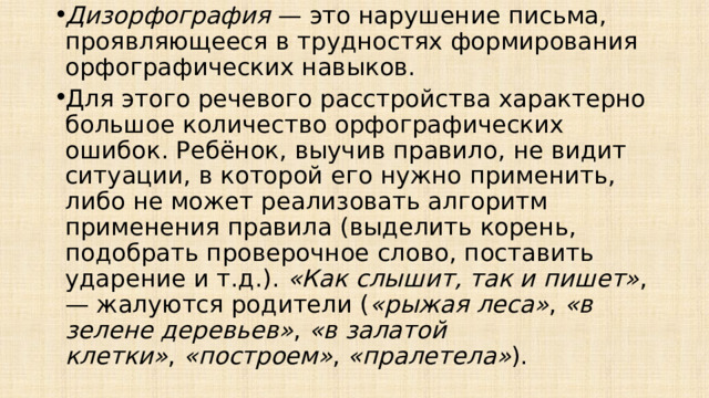 Дизорфография  — это нарушение письма, проявляющееся в трудностях формирования орфографических навыков. Для этого речевого расстройства характерно большое количество орфографических ошибок. Ребёнок, выучив правило, не видит ситуации, в которой его нужно применить, либо не может реализовать алгоритм применения правила (выделить корень, подобрать проверочное слово, поставить ударение и т.д.).  «Как слышит, так и пишет» , — жалуются родители ( «рыжая леса» ,  «в зелене деревьев» ,  «в залатой клетки» ,  «построем» ,  «пралетела» ). 