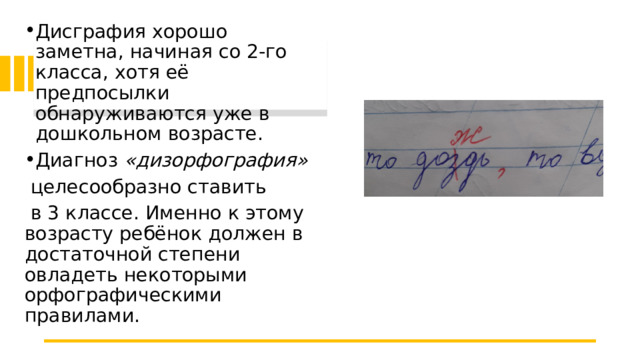 Дисграфия хорошо заметна, начиная со 2-го класса, хотя её предпосылки обнаруживаются уже в дошкольном возрасте. Диагноз  «дизорфография»   целесообразно ставить  в 3 классе. Именно к этому возрасту ребёнок должен в достаточной степени овладеть некоторыми орфографическими правилами. 