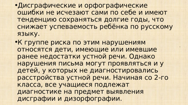 Дисграфические и орфографические ошибки не исчезают сами по себе и имеют тенденцию сохраняться долгие годы, что снижает успеваемость ребёнка по русскому языку. К группе риска по этим нарушениям относятся дети, имеющие или имевшие ранее недостатки устной речи. Однако нарушения письма могут проявляться и у детей, у которых не диагностировались расстройства устной речи. Начиная со 2-го класса, все учащиеся подлежат диагностике на предмет выявления дисграфии и дизорфографии. . 