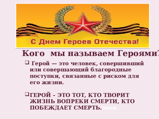 Кого мы называем Героями?  Герой — это человек, совершивший или совершающий благородные поступки, связанные с риском для его жизни.  ГЕРОЙ – ЭТО ТОТ, КТО ТВОРИТ ЖИЗНЬ ВОПРЕКИ СМЕРТИ, КТО ПОБЕЖДАЕТ СМЕРТЬ. овек. 