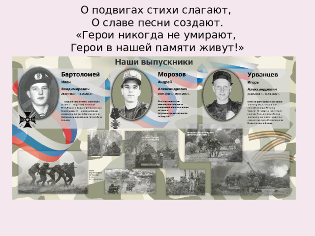  О подвигах стихи слагают,  О славе песни создают.  «Герои никогда не умирают,  Герои в нашей памяти живут!»   