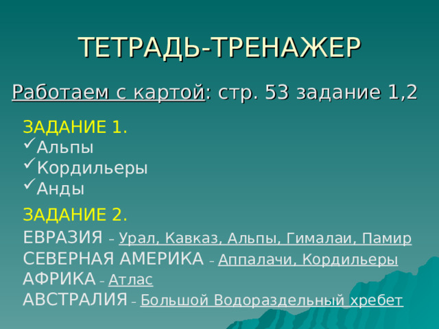 ТЕТРАДЬ - ТРЕНАЖЕР   Работаем с картой : стр. 53 задание 1,2 ЗАДАНИЕ 1. Альпы Кордильеры Анды ЗАДАНИЕ 2. ЕВРАЗИЯ  – Урал, Кавказ, Альпы, Гималаи, Памир СЕВЕРНАЯ АМЕРИКА – Аппалачи, Кордильеры АФРИКА – Атлас АВСТРАЛИЯ – Большой Водораздельный хребет 