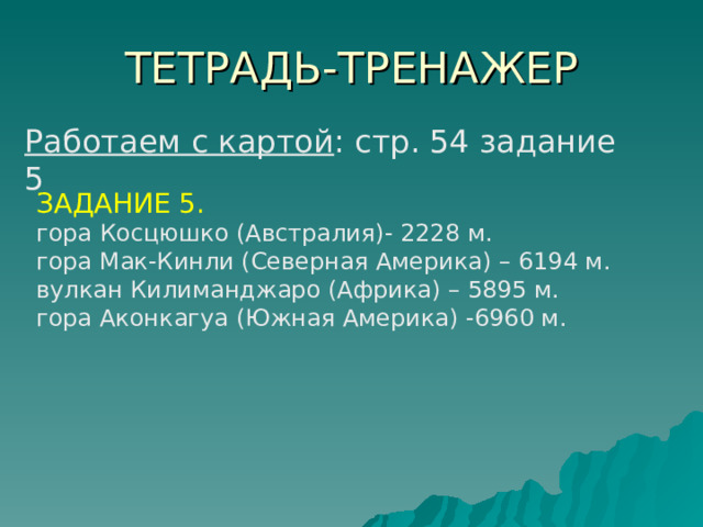 ТЕТРАДЬ - ТРЕНАЖЕР Работаем с картой : стр. 54 задание 5 ЗАДАНИЕ 5. гора Косцюшко (Австралия)- 2228 м. гора Мак-Кинли (Северная Америка) – 6194 м. вулкан Килиманджаро (Африка) – 5895 м. гора Аконкагуа (Южная Америка) -6960 м. 