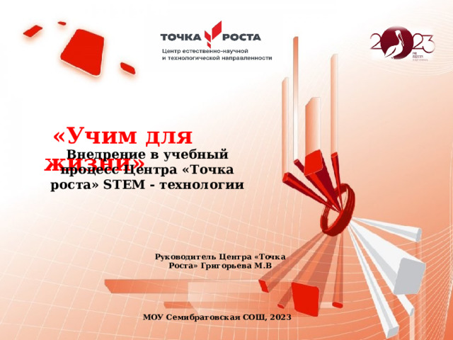  «Учим для жизни» Внедрение в учебный процесс Центра «Точка роста» STEM - технологии Руководитель Центра «Точка Роста» Григорьева М.В МОУ Семибратовская СОШ, 2023 
