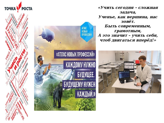 «Учить сегодня – сложная задача, Ученье, как вершина, нас зовёт. Быть современным, грамотным, А это значит – учить себя, чтоб двигаться вперёд!»  Современный школьник — человек цифрового века. Рынок труда будущего требует развития надпрофессиональных навыков, включающих в себя: экологическое и системное мышление, программирование, работу в условиях неопределенности, управленческие практики и много другое.  Для воспитания востребованных специалистов будущего необходимо уже со школьной скамьи знакомить подрастающее поколение с высоко технологичным производством, которое напрямую связано с естественными науками.  