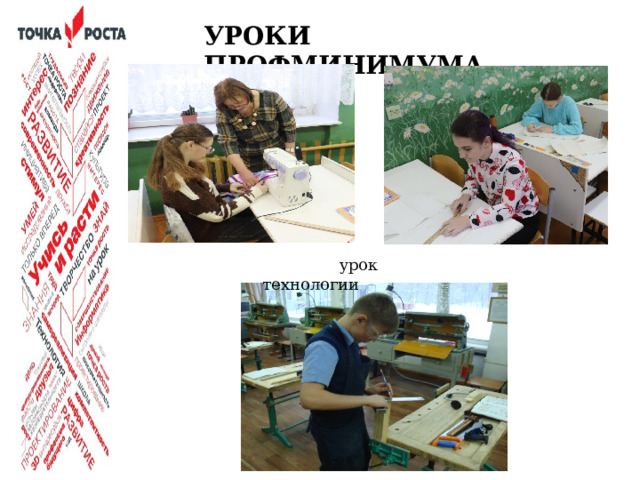 УРОКИ ПРОФМИНИМУМА  урок технологии  Классическое преподавание предмета «Технология» в Центре «Точка роста» приобретает профориентационную направленность: изучение отраслей экономики и создания материальных проектов. STEM - подход к преподаванию технологии дает возможность подготовки школьников к трудовой, профессиональной деятельности в условиях производства и социальной практики.  