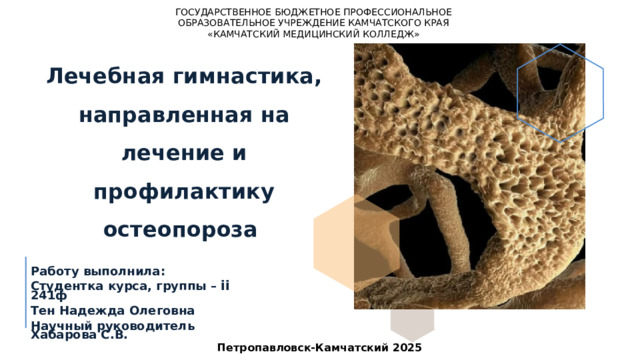 ГОСУДАРСТВЕННОЕ БЮДЖЕТНОЕ ПРОФЕССИОНАЛЬНОЕ ОБРАЗОВАТЕЛЬНОЕ УЧРЕЖДЕНИЕ КАМЧАТСКОГО КРАЯ «КАМЧАТСКИЙ МЕДИЦИНСКИЙ КОЛЛЕДЖ» Лечебная гимнастика, направленная на лечение и профилактику остеопороза Работу выполнила: Студентка курса, группы – ii 241ф Тен Надежда Олеговна Научный руководитель Хабарова С.В. Петропавловск-Камчатский 2025 1 