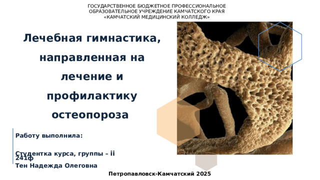 ГОСУДАРСТВЕННОЕ БЮДЖЕТНОЕ ПРОФЕССИОНАЛЬНОЕ ОБРАЗОВАТЕЛЬНОЕ УЧРЕЖДЕНИЕ КАМЧАТСКОГО КРАЯ «КАМЧАТСКИЙ МЕДИЦИНСКИЙ КОЛЛЕДЖ» Лечебная гимнастика, направленная на лечение и профилактику остеопороза Работу выполнила:  Студентка курса, группы – ii 241ф Тен Надежда Олеговна Петропавловск-Камчатский 2025 1 