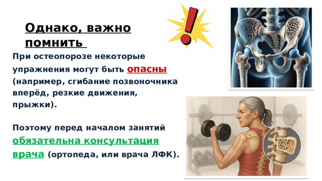 Однако, важно помнить  При остеопорозе некоторые упражнения могут быть опасны (например, сгибание позвоночника вперёд, резкие движения, прыжки).   Поэтому перед началом занятий обязательна консультация врача  (ортопеда, или врача ЛФК).   1 