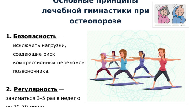 Основные принципы лечебной гимнастики при остеопорозе Безопасность — исключить нагрузки, создающие риск компрессионных переломов позвоночника. 2. Регулярность — заниматься 3–5 раз в неделю по 20–30 минут. 1 