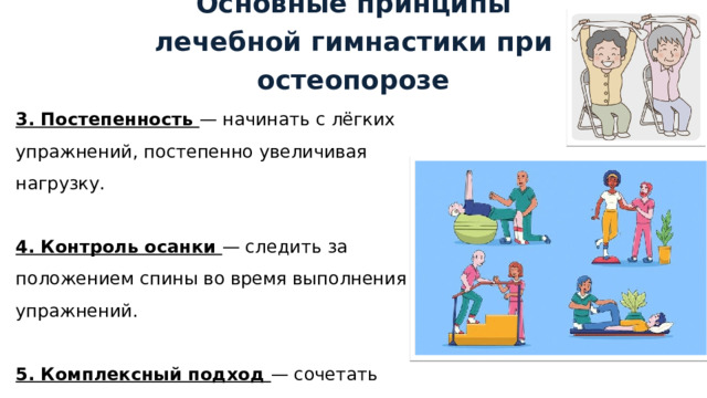 Основные принципы лечебной гимнастики при остеопорозе 3. Постепенность — начинать с лёгких упражнений, постепенно увеличивая нагрузку. 4. Контроль осанки — следить за положением спины во время выполнения упражнений. 5. Комплексный подход — сочетать упражнения на укрепление мышц, равновесие и гибкость. 1 