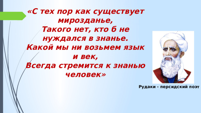 «С тех пор как существует мирозданье, Такого нет, кто б не нуждался в знанье. Какой мы ни возьмем язык и век, Всегда стремится к знанью человек» Рудаки - персидский поэт 