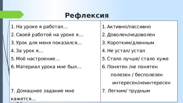 Рефлексия На уроке я работал… Своей работой на уроке я… Урок для меня показался… За урок я… Моё настроение… Материал урока мне был… Активно/пассивно Доволен/недоволен Коротким/длинным Не устал/ устал Стало лучше/ стало хуже Понятен /не понятен  полезен / бесполезен 7. Домашнее задание мне кажется…  интересен/неинтересен 7. Легким/ трудным 