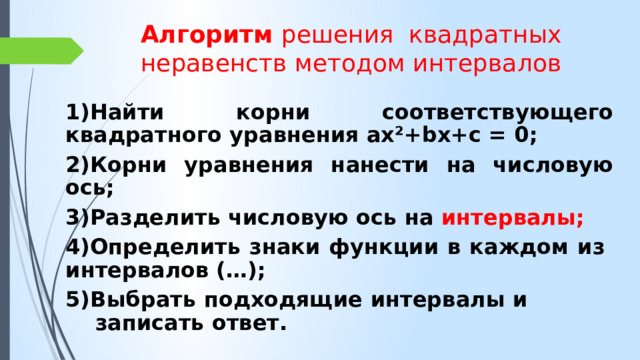 Алгоритм решения квадратных неравенств методом интервалов 1)Найти корни соответствующего квадратного уравнения ах²+bх+с = 0; 2)Корни уравнения нанести на числовую ось; 3)Разделить числовую ось на интервалы; 4)Определить знаки функции в каждом из интервалов (…); 5)Выбрать подходящие интервалы и записать ответ. 