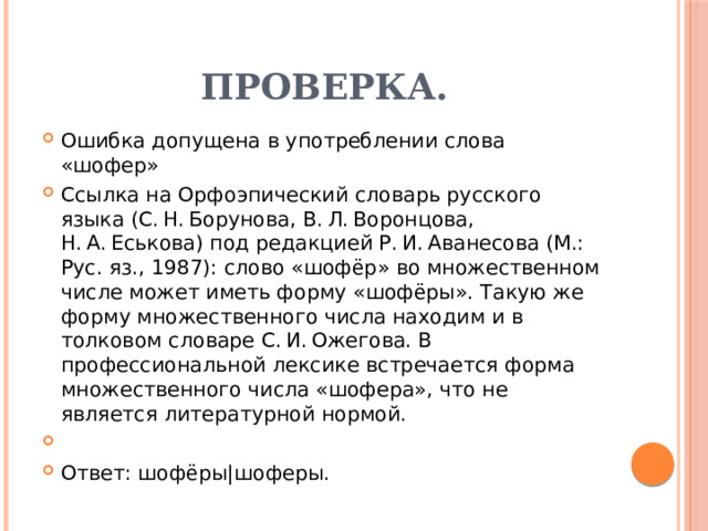 Проверка. Ошибка допущена в употреблении слова «шофер» Ссылка на Орфоэпический словарь русского языка (С. Н. Борунова, В. Л. Воронцова, Н. А. Еськова) под редакцией Р. И. Аванесова (М.: Рус. яз., 1987): слово «шофёр» во множественном числе может иметь форму «шофёры». Такую же форму множественного числа находим и в толковом словаре С. И. Ожегова. В профессиональной лексике встречается форма множественного числа «шофера», что не является литературной нормой.   Ответ: шофёры|шоферы. 