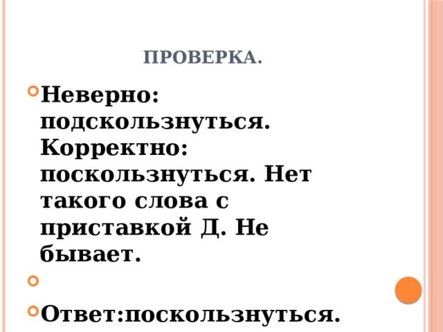 Проверка. Неверно: подскользнуться. Корректно: поскользнуться. Нет такого слова с приставкой Д. Не бывает.   Ответ:поскользнуться. 